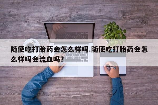 打胎药叫什么名字怎么购买随便吃打胎药会怎么样吗.随便吃打胎药会怎么样吗会流血吗？