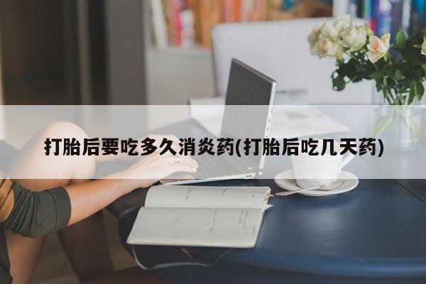 打胎药叫什么名字怎么购买打胎后要吃多久消炎药(打胎后吃几天药)