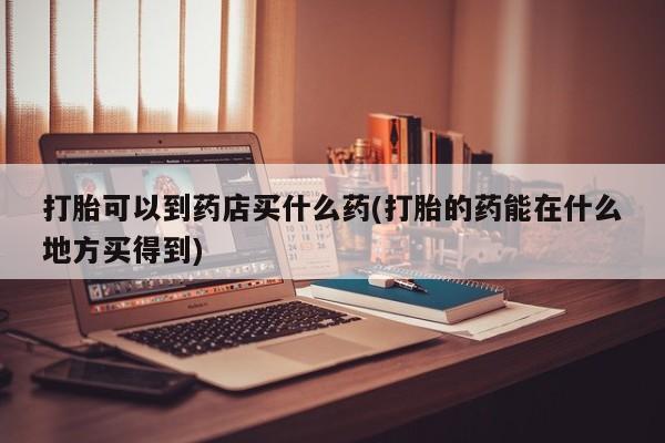 打胎药叫什么名字怎么购买打胎可以到药店买什么药(打胎的药能在什么地方买得到)
