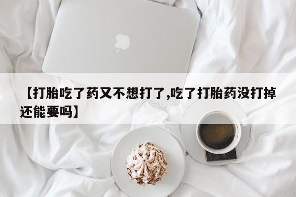 打胎药叫什么名字怎么购买【打胎吃了药又不想打了,吃了打胎药没打掉还能要吗】
