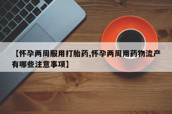 打胎药叫什么名字怎么购买【怀孕两周服用打胎药,怀孕两周用药物流产有哪些注意事项】